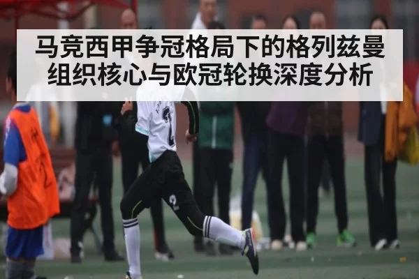 马竞西甲争冠格局下的格列兹曼组织核心与欧冠轮换深度分析